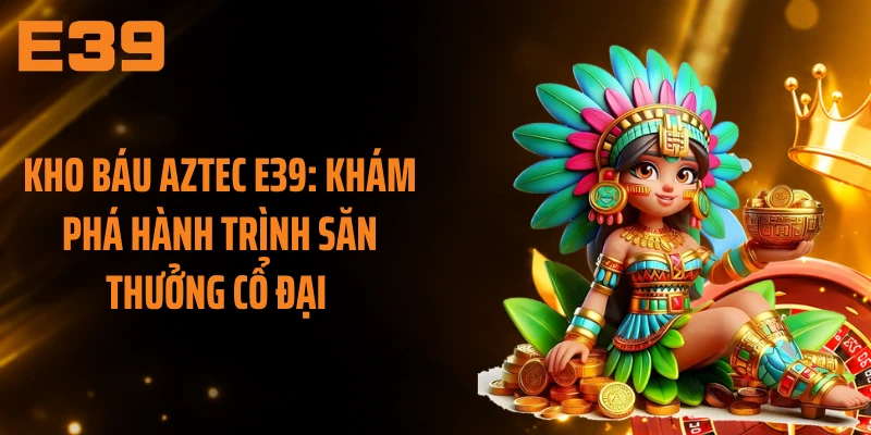 Kho Báu Aztec E39: Khám Phá Hành Trình Săn Thưởng Cổ Đại 