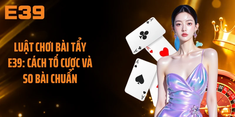 Luật Chơi Bài Tẩy E39: Cách Tố Cược Và So Bài Chuẩn 
