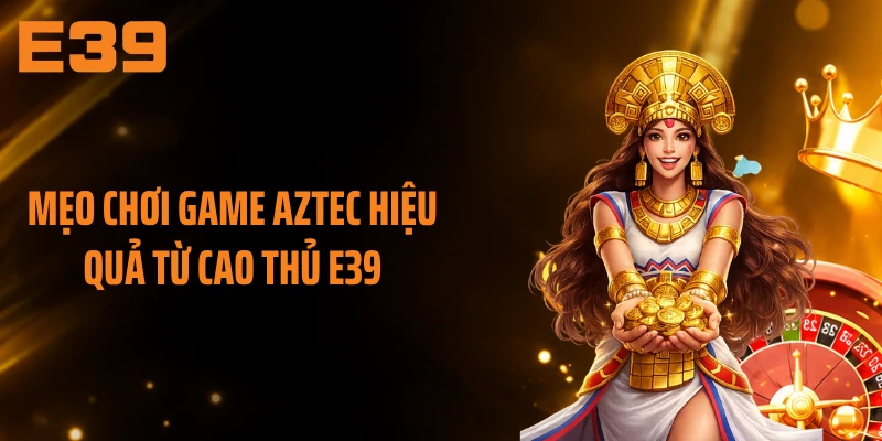 Mẹo chơi game Aztec hiệu quả từ cao thủ E39
